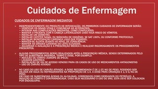 Cuidados de Enfermagem
CUIDADOS DE ENFERMAGEM IMEDIATOS
 INDEPENDENTEMENTE DO PRODUTO DE INTOXICAÇÃO, OS PRIMEIROS CUIDADOS DE ENFERMAGEM SERÃO:
• VERIFICAR OS SINAIS VITAIS E COMUNICAR AS ALTERAÇÕES.
• INTERVIR NAS COMPLICAÇÕES IMEDIATAS, COMO CONVULSÕES.
• MANTER O PACIENTE COM A CABEÇA LATERALIZADA CASO HAJA RISCO DE VÔMITOS.
• INSTALAR UM OXÍMETRO.
• INSTALAR CATETER NASAL OU MÁSCARA DE OXIGÊNIO, SE SAT ≤90%, OU CONFORME PROTOCOLO.
• INSTALAR MONITORAÇÃO CARDÍACA LOGO QUE POSSÍVEL.
• MANTER-SE ALERTA QUANTO AO NÍVEL DE CONSCIÊNCIA.
• MANTER AS GRADES LATERAIS DO LEITO ELEVADAS.
• AGUARDAR A AVALIAÇÃO E A PRESCRIÇÃO MÉDICA E REALIZAR RIGOROSAMENTE OS PROCEDIMENTOS
PRESCRITOS.
 ALGUNS PROCEDIMENTOS SERÃO REALIZADOS APÓS A PRESCRIÇÃO MÉDICA, SENDO DETERMINADOS PELO
TIPO DE SUBSTÂNCIA INGERIDA, TEMPO E DOSE, POR EXEMPLO:
• INDUÇÃO DE VÔMITO (XAROPE DE IPECA)
• LAVAGEM GÁSTRICA
• INSTALAÇÃO DE VIA DE ACESSO VENOSO PARA OS CASOS DE USO DE MEDICAMENTOS ANTAGONISTAS
• USO DE CARVÃO ATIVADO
 NO CASO DO USO DE CARVÃO ATIVADO, A DOSE RECOMENDADA É DE 1 GT/KG DE PESO, PODENDO SER
DILUÍDA EM ÁGUA OU REFRIGERANTES NA PROPORÇÃO DE 1:4. A DOSE PARA CRIANÇAS É 1/2 G/KG DE
PESO.
EM CASO DE SUBSTÂNCIAS ÁCIDAS OU ALCALINAS, CORROSIVOS COMO DERIVADOS DO PETRÓLEO, A
INDUÇÃO AO VÔMITO É CONTRAINDICADA. CASO SEJA NECESSÁRIO O USO DE SNG, ESTA DEVE SER COLOCADA
POR ENDOSCOPIA.
 