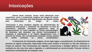Intoxicações
Dentro deste contexto, temos ainda definições mais
específicas, como a intoxicação exógena por drogas de abuso,
como exemplo a definição das Organizações das Nações Unidas
para intoxicação por drogas de abuso:
“Intoxicação é uma condição seguida da administração de
substâncias psicoativas e resultante em distúrbios no nível de
consciência, cognição, percepção, julgamento, afeto ou
comportamento, ou outra resposta ou função psicofisiológica.
Os distúrbios são relatados aos efeitos farmacológicos e
respostas à substâncias e os efeitos desaparecem com o
decorrer do tempo, até a recuperação completa, exceto quando
há lesões teciduais ou outras complicações.”
O tratamento de intoxicação exógena, via de regra segue o procedimento, de afastamento do
paciente ao agente intoxicante, observação clínica para verificar a involução ou não dos sintomas, e
terapia de suporte. Para intoxicações por ingestão, acrescenta-se a lavagem gástrica, somente se
realizado em até uma hora após a ingestão, e a administração de carvão ativado. Provocar vômito é
totalmente contraindicado em qualquer caso.
 