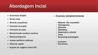 Abordagem Incial
 Exames complementares
• Maioria: não necessita!
• Hemograma
• Glicemia
• Eletrólitos
• Gasometria arterial
• Urina
• Screening toxicológico
 Qualitativo
 Quantitativo
 Anamnese dirigida
 Sinais vitais
 Nível de consciência
 Tamanho da pupila
 Oximetria de pulso
 Monitorização cardíaca contínua
 Eletrocardiograma
 Acesso periférico calibroso
 Glicemia capilar
 Suporte de oxigênio (inclui IOT)
 