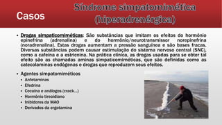 Casos
 Drogas simpaticomiméticas: São substâncias que imitam os efeitos do hormônio
epinefrina (adrenalina) e do hormônio/neurotransmissor norepinefrina
(noradrenalina). Estas drogas aumentam a pressão sanguínea e são bases fracas.
Diversas substâncias podem causar estimulação do sistema nervoso central (SNC),
como a cafeína e a estricnina. Na prática clínica, as drogas usadas para se obter tal
efeito são as chamadas aminas simpaticomiméticas, que são definidas como as
catecolaminas endógenas e drogas que reproduzem seus efeitos.
 Agentes simpatomiméticos
 Anfetaminas
 Efedrina
 Cocaína e análogos (crack...)
 Hormônio tireoidiano
 Inibidores da MAO
 Derivados da ergotamina
 