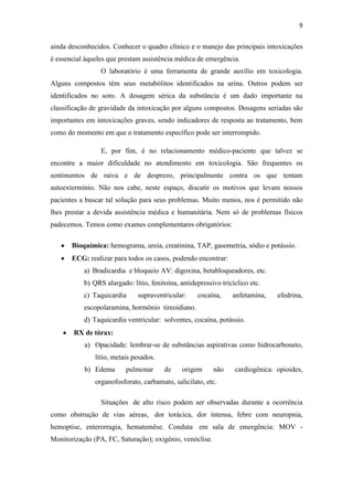 9
ainda desconhecidos. Conhecer o quadro clínico e o manejo das principais intoxicações
é essencial àqueles que prestam assistência médica de emergência.
O laboratório é uma ferramenta de grande auxílio em toxicologia.
Alguns compostos têm seus metabólitos identificados na urina. Outros podem ser
identificados no soro. A dosagem sérica da substância é um dado importante na
classificação de gravidade da intoxicação por alguns compostos. Dosagens seriadas são
importantes em intoxicações graves, sendo indicadores de resposta ao tratamento, bem
como do momento em que o tratamento específico pode ser interrompido.
E, por fim, é no relacionamento médico-paciente que talvez se
encontre a maior dificuldade no atendimento em toxicologia. São frequentes os
sentimentos de raiva e de desprezo, principalmente contra os que tentam
autoextermínio. Não nos cabe, neste espaço, discutir os motivos que levam nossos
pacientes a buscar tal solução para seus problemas. Muito menos, nos é permitido não
lhes prestar a devida assistência médica e humanitária. Nem só de problemas físicos
padecemos. Temos como exames complementares obrigatórios:
Bioquímica: hemograma, ureia, creatinina, TAP, gasometria, sódio e potássio.
ECG: realizar para todos os casos, podendo encontrar:
a) Bradicardia e bloqueio AV: digoxina, betabloqueadores, etc.
b) QRS alargado: lítio, fenitoína, antidepressivo tricíclico etc.
c) Taquicardia supraventricular: cocaína, anfetamina, efedrina,
escopolaramina, hormônio tireoidiano.
d) Taquicardia ventricular: solventes, cocaína, potássio.
RX de tórax:
a) Opacidade: lembrar-se de substâncias aspirativas como hidrocarboneto,
lítio, metais pesados.
b) Edema pulmonar de origem não cardiogênica: opioides,
organofosforato, carbamato, salicilato, etc.
Situações de alto risco podem ser observadas durante a ocorrência
como obstrução de vias aéreas, dor torácica, dor intensa, febre com neuropnia,
hemoptise, enterorragia, hematemêse. Conduta em sala de emergência: MOV -
Monitorização (PA, FC, Saturação); oxigênio, venóclise.
 