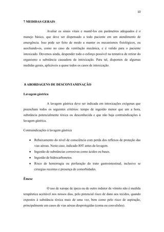 10
7 MEDIDAS GERAIS
Avaliar os sinais vitais e mantê-los em parâmetros adequados é o
manejo básico, que deve ser dispensado a todo paciente em um atendimento de
emergência. Isso pode ser feito de modo a manter os mecanismos fisiológicos, ou
auxiliando-os, como no caso da ventilação mecânica, e é valido para o paciente
intoxicado. Devemos ainda, despender todo o esforço possível na tentativa de retirar do
organismo a substância causadora da intoxicação. Para tal, dispomos de algumas
medidas gerais, aplicáveis a quase todos os casos de intoxicação.
8 ABORDAGENS DE DESCONTAMINAÇÃO
Lavagem gástrica
A lavagem gástrica deve ser indicada em intoxicações exógenas que
preencham todos os seguintes critérios: tempo de ingestão menor que um a hora,
substância potencialmente tóxica ou desconhecida e que não haja contraindicações à
lavagem gástrica.
Contraindicações à lavagem gástrica
Rebaixamento do nível de consciência com perda dos reflexos de proteção das
vias aéreas. Neste caso, indicado IOT antes da lavagem.
Ingestão de substâncias corrosivas como ácidos ou bases.
Ingestão de hidrocarbonetos.
Risco de hemorragia ou perfuração do trato gastrointestinal, inclusive se
cirurgias recentes e presença de comorbidades.
Êmese
O uso de xarope de ipeca ou de outro indutor de vômito não é medida
terapêutica aceitável nos nossos dias, pelo potencial risco de dano aos tecidos, quando
expostos à substância tóxica mais de uma vez, bem como pelo risco de aspiração,
principalmente em casos de vias aéreas desprotegidas (coma ou convulsões).
 