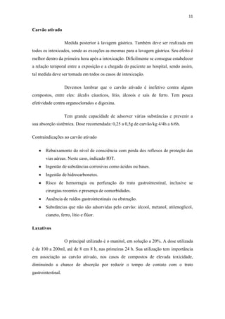 11
Carvão ativado
Medida posterior à lavagem gástrica. Também deve ser realizada em
todos os intoxicados, sendo as exceções as mesmas para a lavagem gástrica. Seu efeito é
melhor dentro da primeira hora após a intoxicação. Dificilmente se consegue estabelecer
a relação temporal entre a exposição e a chegada do paciente ao hospital, sendo assim,
tal medida deve ser tomada em todos os casos de intoxicação.
Devemos lembrar que o carvão ativado é inefetivo contra alguns
compostos, entre eles: álcalis cáusticos, lítio, álcoois e sais de ferro. Tem pouca
efetividade contra organoclorados e digoxina.
Tem grande capacidade de adsorver várias substâncias e prevenir a
sua absorção sistêmica. Dose recomendada: 0,25 a 0,5g de carvão/kg 4/4h a 6/6h.
Contraindicações ao carvão ativado
Rebaixamento do nível de consciência com perda dos reflexos de proteção das
vias aéreas. Neste caso, indicado IOT.
Ingestão de substâncias corrosivas como ácidos ou bases.
Ingestão de hidrocarbonetos.
Risco de hemorragia ou perfuração do trato gastrointestinal, inclusive se
cirurgias recentes e presença de comorbidades.
Ausência de ruídos gastrointestinais ou obstrução.
Substâncias que não são adsorvidas pelo carvão: álcool, metanol, atilenoglicol,
cianeto, ferro, lítio e flúor.
Laxativos
O principal utilizado é o manitol, em solução a 20%. A dose utilizada
é de 100 a 200ml, até de 8 em 8 h, nas primeiras 24 h. Sua utilização tem importância
em associação ao carvão ativado, nos casos de compostos de elevada toxicidade,
diminuindo a chance de absorção por reduzir o tempo de contato com o trato
gastrointestinal.
 