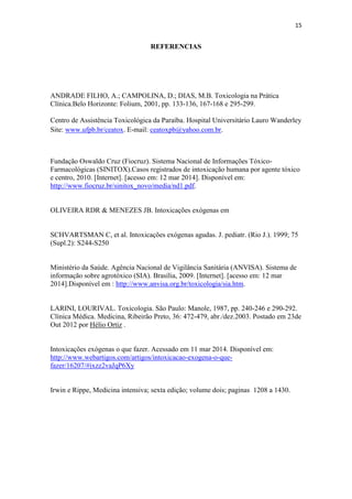 15
REFERENCIAS
ANDRADE FILHO, A.; CAMPOLINA, D.; DIAS, M.B. Toxicologia na Prática
Clínica.Belo Horizonte: Folium, 2001, pp. 133-136, 167-168 e 295-299.
Centro de Assistência Toxicológica da Paraíba. Hospital Universitário Lauro Wanderley
Site: www.ufpb.br/ceatox. E-mail: ceatoxpb@yahoo.com.br.
Fundação Oswaldo Cruz (Fiocruz). Sistema Nacional de Informações Tóxico-
Farmacológicas (SINITOX).Casos registrados de intoxicação humana por agente tóxico
e centro, 2010. [Internet]. [acesso em: 12 mar 2014]. Disponível em:
http://www.fiocruz.br/sinitox_novo/media/nd1.pdf.
OLIVEIRA RDR & MENEZES JB. Intoxicações exógenas em
SCHVARTSMAN C, et al. Intoxicações exógenas agudas. J. pediatr. (Rio J.). 1999; 75
(Supl.2): S244-S250
Ministério da Saúde. Agência Nacional de Vigilância Sanitária (ANVISA). Sistema de
informação sobre agrotóxico (SIA). Brasília, 2009. [Internet]. [acesso em: 12 mar
2014].Disponível em : http://www.anvisa.org.br/toxicologia/sia.htm.
LARINI, LOURIVAL. Toxicologia. São Paulo: Manole, 1987, pp. 240-246 e 290-292.
Clínica Médica. Medicina, Ribeirão Preto, 36: 472-479, abr./dez.2003. Postado em 23de
Out 2012 por Hélio Ortiz .
Intoxicações exógenas o que fazer. Acessado em 11 mar 2014. Disponível em:
http://www.webartigos.com/artigos/intoxicacao-exogena-o-que-
fazer/16207/#ixzz2vaJqP6Xy
Irwin e Rippe, Medicina intensiva; sexta edição; volume dois; paginas 1208 a 1430.
 