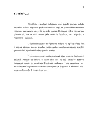 3
1 INTRODUÇÃO
Um tóxico é qualquer substância, que, quando ingerida, inalada,
absorvida, aplicada na pele ou produzida dentro do corpo em quantidade relativamente
pequenas, lesa o corpo através de sua ação química. Os tóxicos podem penetrar por
qualquer via, mas as mais comuns, pela ordem de frequência, são a digestiva, a
respiratória e a cutânea.
O veneno introduzido no organismo exerce a sua ação de acordo com
o sistema atingido, sangue, aparelho cardiovascular, aparelho respiratório, aparelho
gastrintestinal, aparelho urinário e aparelho nervoso.
O tratamento de emergência para intoxicações tem como fundamental
exigência remover ou inativar o tóxico antes que ele seja absorvido; fornecer
cuidados de suporte na manutenção de sistemas orgânicos e vitais; administrar um
antídoto específico para neutralizar um tóxico específico; programar o tratamento que
acelere a eliminação do tóxico absorvido.
 