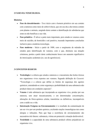 4
2 FASES DA TOXICOLOGIA
Histórico
Fase do descobrimento - Teve início com o homem primitivo em seu contato
com a natureza como meio de sobrevivência, que em seu dia a dia tomou contato
com plantas e animais, surgindo deste contato a identificação de substâncias que
eram ou não benéficas a sua vida.
Fase primitiva - É talvez a parte mais importante, pois estuda os venenos como
meio de suicídio, de homicídio e até punitivo, trazendo importantes conclusões
inclusive para a moderna toxicologia.
Fase moderna - Início a partir de 1800, com o surgimento de métodos de
estudos para identificação de venenos, com o que, diminuiu sua atuação
criminosa, porém a partir deste conhecimento houve um aumento significativo
de intoxicações acidentais (ex. uso de agrotóxicos).
3 CONCEITOS BÁSICOS
Toxicologia é a ciência que estuda a natureza e o mecanismo das lesões tóxicas
nos organismos vivos expostos aos venenos. Segundo definição de Casarett:
“Toxicologia e a ciência que define os limites de segurança dos agentes
químicos, entendendo-se como segurança a probabilidade de uma substancia não
produzir danos em condições especiais”.
Veneno é toda substancia que incorporada ao organismo vivo, produz por sua
natureza, sem atuar mecanicamente, e em determinadas concentrações,
alterações da físico-química celular, transitórias ou definitivas, incompatíveis
com a saúde ou a vida.
Intoxicação Exógena ou Envenenamento: é o resultado da contaminação de
um ser vivo por um produto químico, excluindo reações imunológicas tais como
alergias e infecções. Para que haja a ocorrência do envenenamento são
necessários três fatores: substancia, vitima em potencial e situação desfavorável.
Toxicidade é a capacidade de uma substancia produzir efeitos prejudiciais ao
organismo vivo.
 