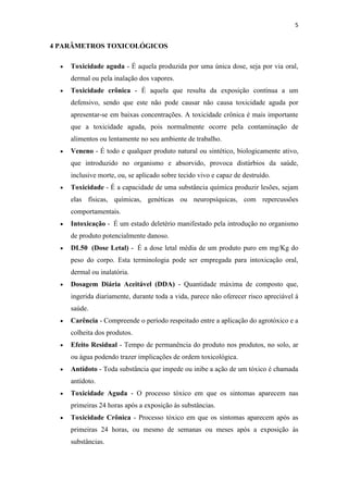 5
4 PARÂMETROS TOXICOLÓGICOS
Toxicidade aguda - É aquela produzida por uma única dose, seja por via oral,
dermal ou pela inalação dos vapores.
Toxicidade crônica - É aquela que resulta da exposição contínua a um
defensivo, sendo que este não pode causar não causa toxicidade aguda por
apresentar-se em baixas concentrações. A toxicidade crônica é mais importante
que a toxicidade aguda, pois normalmente ocorre pela contaminação de
alimentos ou lentamente no seu ambiente de trabalho.
Veneno - É todo e qualquer produto natural ou sintético, biologicamente ativo,
que introduzido no organismo e absorvido, provoca distúrbios da saúde,
inclusive morte, ou, se aplicado sobre tecido vivo e capaz de destruído.
Toxicidade - É a capacidade de uma substância química produzir lesões, sejam
elas físicas, químicas, genéticas ou neuropsíquicas, com repercussões
comportamentais.
Intoxicação - É um estado deletério manifestado pela introdução no organismo
de produto potencialmente danoso.
DL50 (Dose Letal) - É a dose letal média de um produto puro em mg/Kg do
peso do corpo. Esta terminologia pode ser empregada para intoxicação oral,
dermal ou inalatória.
Dosagem Diária Aceitável (DDA) - Quantidade máxima de composto que,
ingerida diariamente, durante toda a vida, parece não oferecer risco apreciável à
saúde.
Carência - Compreende o período respeitado entre a aplicação do agrotóxico e a
colheita dos produtos.
Efeito Residual - Tempo de permanência do produto nos produtos, no solo, ar
ou água podendo trazer implicações de ordem toxicológica.
Antídoto - Toda substância que impede ou inibe a ação de um tóxico é chamada
antídoto.
Toxicidade Aguda - O processo tóxico em que os sintomas aparecem nas
primeiras 24 horas após a exposição às substâncias.
Toxicidade Crônica - Processo tóxico em que os sintomas aparecem após as
primeiras 24 horas, ou mesmo de semanas ou meses após a exposição às
substâncias.
 