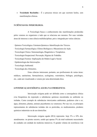 6
Toxicidade Recôndita - É o processo tóxico em que ocorrem lesões, sem
manifestações clínicas.
5 CIÊNCIAS DA TOXICOLOGIA
A Toxicologia busca o conhecimento das manifestações produzidas
pelos venenos no organismo e tudo que se relaciona aos mesmos. Por suas variadas
áreas de interesse e uma ciência multidisciplinar, pois e integrada por varias ciências:
· Química Toxicológica: Estrutura Química e Identificação dos Tóxicos.
· Toxicologia Farmacológica: Efeitos Biológicos e Mecanismos de Ação.
· Toxicologia Clinica: Sintomatologia, Diagnóstico e Terapêutica.
· Toxicologia Ocupacional: Prevenção, Higiene do Trabalho.
· Toxicologia Forense: Implicações de Ordem Legal e Social.
· Epidemiologia das Intoxicações.
· Toxicologia Ambiental.
· Toxicologia dos Alimentos.
Estas ciências interessam, portanto, aos profissionais de varias áreas:
médicos, sanitaristas, farmacêuticos, ecologistas, veterinários, biólogos, psicólogos,
etc., cada um visualizando o veneno por uma determinada ótica.
6 INTOXICAÇAO EXÓGENA AGUDA NA EMERGENCIA
Intoxicação exógena pode ser definida como a consequência clínica
e/ou bioquímica da exposição a substâncias químicas encontradas no ambiente ou
isoladas. Como exemplo de substâncias intoxicantes ambientais, podemos citar o ar,
água, alimentos, plantas, animais peçonhentos ou venenosos. Por sua vez, os principais
representantes de substâncias isoladas são os pesticidas, os medicamentos, produtos
químicos industriais ou de uso domiciliar.
Intoxicação exógena aguda (IEA) representa hoje 5% a 10% dos
atendimentos no pronto socorro, sendo que apenas 5% do total realmente necessitarão
de cuidados em unidade de medicina intensivos. O grande volume de ocorrência é de
 