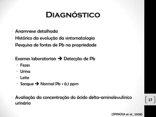 Diagnóstico
• Anamnese detalhada
• Histórico da evolução da sintomatologia
• Pesquisa de fontes de Pb na propriedade

• Exames laboratoriais  Detecção de Pb
  •   Fezes
  •   Urina
  •   Leite
  •   Sangue  Normal Pb < 0,1 ppm


• Avaliação da concentração do ácido delta-aminolevulínico               17
  urinário

                                                (SPINOSA et al., 2008)
 