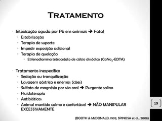 Tratamento
• Intoxicação aguda por Pb em animais  Fatal
  •   Estabilização
  •   Terapia de suporte
  •   Impedir exposição adicional
  •   Terapia de quelação
       • Etilenodiamina tetracetato de cálcio dissódico (CaNa2-EDTA)


• Tratamento inespecífico
  •   Sedação ou tranquilização
  •   Lavagem gástrica e enemas (cães)
  •   Sulfato de magnésio por via oral  Purgante salino
  •   Fluidoterapia
  •   Antibióticos
  •   Animal mantido calmo e confortável  NÃO MANIPULAR                               19
      EXCESSIVAMENTE

                                      (BOOTH & McDONALD, 1992; SPINOSA et al., 2008)
 
