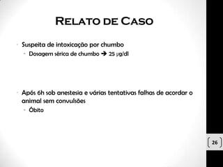 Relato de Caso
• Suspeita de intoxicação por chumbo
  • Dosagem sérica de chumbo  25 µg/dl




• Após 6h sob anestesia e várias tentativas falhas de acordar o
  animal sem convulsões
  • Óbito




                                                                  26
 