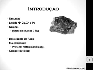 Introdução
• Natureza
• Ligado  Cu, Zn e Pt
• Galenas
  • Sulfeto de chumbo (PbS)


• Baixo ponto de fusão
• Maleabilidade
  • Primeiros metais manipulados
• Compostos tóxicos


                                                            3


                                   (SPINOSA et al., 2008)
 