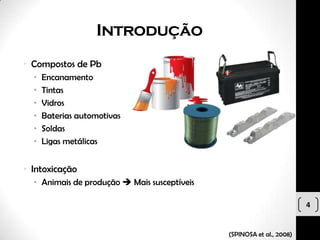 Introdução
• Compostos de Pb
  •   Encanamento
  •   Tintas
  •   Vidros
  •   Baterias automotivas
  •   Soldas
  •   Ligas metálicas


• Intoxicação
  • Animais de produção  Mais susceptíveis

                                                                       4


                                              (SPINOSA et al., 2008)
 