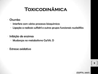 Toxicodinâmica
• Chumbo
  • Interfere com vários processos bioquímicos
  • Ligação a radicais sulfidril e outros grupos funcionais nucleófilos


• Inibição de enzimas
  • Mudanças no metabolismo Ca/Vit. D


• Estresse oxidativo



                                                                                9


                                                                (GUPTA, 2007)
 