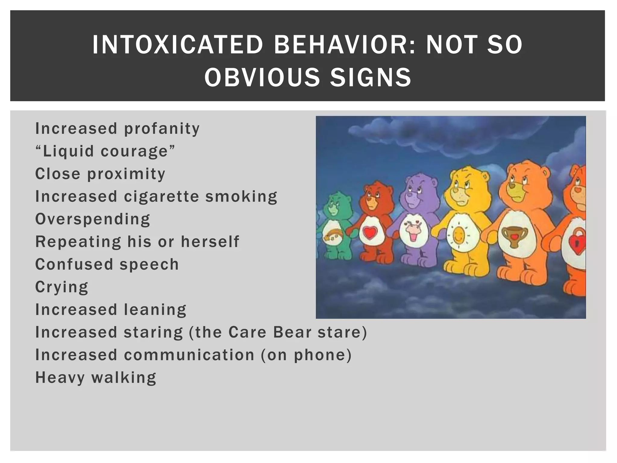 Increased profanity
“Liquid courage”
Close proximity
Increased cigarette smoking
Overspending
Repeating his or herself
Confused speech
Crying
Increased leaning
Increased staring (the Care Bear stare)
Increased communication (on phone)
Heavy walking
INTOXICATED BEHAVIOR: NOT SO
OBVIOUS SIGNS
 