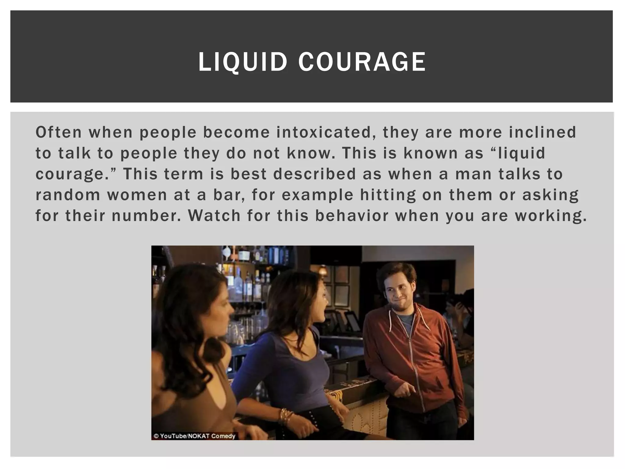Often when people become intoxicated, they are more inclined
to talk to people they do not know. This is known as “liquid
courage.” This term is best described as when a man talks to
random women at a bar, for example hitting on them or asking
for their number. Watch for this behavior when you are working.
LIQUID COURAGE
 