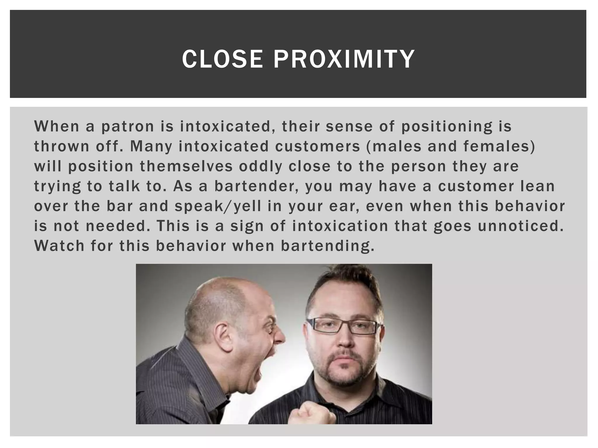 When a patron is intoxicated, their sense of positioning is
thrown off. Many intoxicated customers (males and females)
will position themselves oddly close to the person they are
trying to talk to. As a bartender, you may have a customer lean
over the bar and speak/yell in your ear, even when this behavior
is not needed. This is a sign of intoxication that goes unnoticed.
Watch for this behavior when bartending.
CLOSE PROXIMITY
 