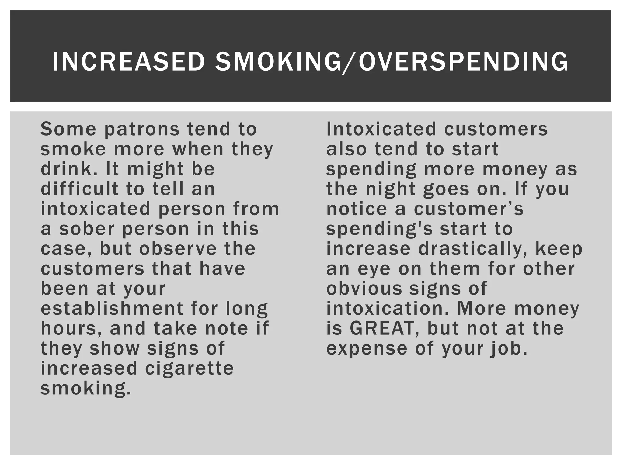 Some patrons tend to
smoke more when they
drink. It might be
difficult to tell an
intoxicated person from
a sober person in this
case, but observe the
customers that have
been at your
establishment for long
hours, and take note if
they show signs of
increased cigarette
smoking.
Intoxicated customers
also tend to start
spending more money as
the night goes on. If you
notice a customer’s
spending's start to
increase drastically, keep
an eye on them for other
obvious signs of
intoxication. More money
is GREAT, but not at the
expense of your job.
INCREASED SMOKING/OVERSPENDING
 