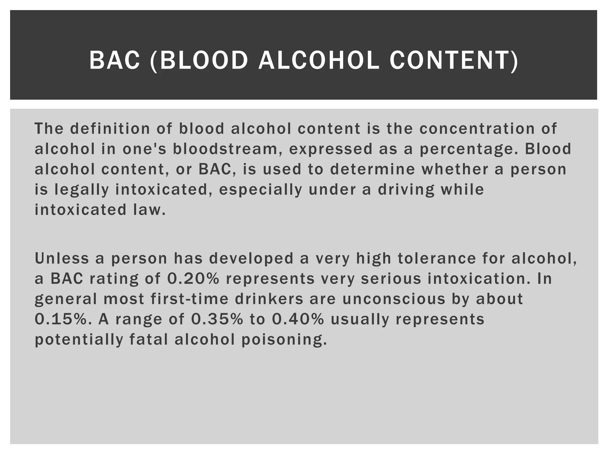 The definition of blood alcohol content is the concentration of
alcohol in one's bloodstream, expressed as a percentage. Blood
alcohol content, or BAC, is used to determine whether a person
is legally intoxicated, especially under a driving while
intoxicated law.
Unless a person has developed a very high tolerance for alcohol,
a BAC rating of 0.20% represents very serious intoxication. In
general most first-time drinkers are unconscious by about
0.15%. A range of 0.35% to 0.40% usually represents
potentially fatal alcohol poisoning.
BAC (BLOOD ALCOHOL CONTENT)
 