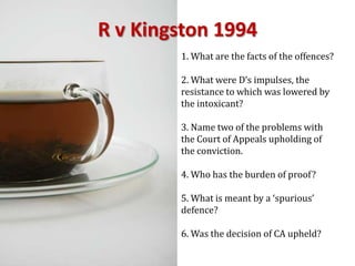 R v Kingston 19941. What are the facts of the offences?2. What were D’s impulses, the resistance to which was lowered by the intoxicant?3. Name two of the problems with the Court of Appeals upholding of the conviction.4. Who has the burden of proof?5. What is meant by a ‘spurious’ defence?6. Was the decision of CA upheld?