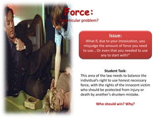 Force: A particular problem?Issue:What if, due to your intoxication, you misjudge the amount of force you need to use... Or even that you needed to use any to start with!”Student Task:This area of the law needs to balance the individual’s right to use honest necessary force, with the rights of the innocent victim who should be protected from injury or death by another’s drunken mistake. Who should win? Why?