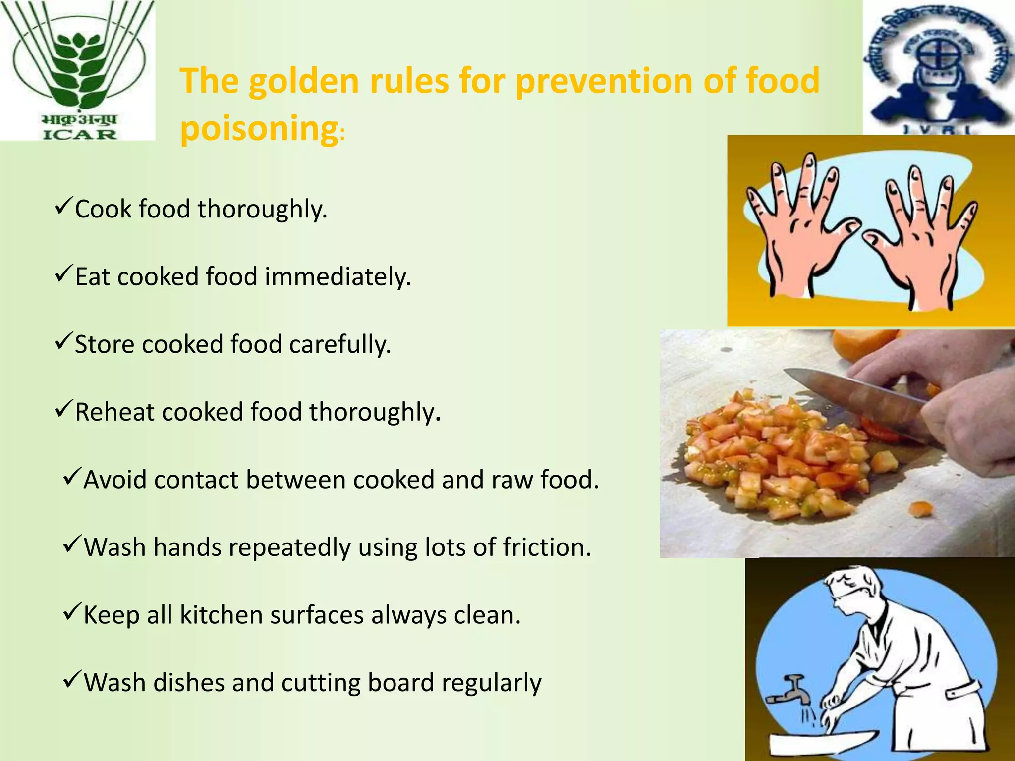Cook food thoroughly.
Eat cooked food immediately.
Store cooked food carefully.
Reheat cooked food thoroughly.
The golden rules for prevention of food
poisoning:
Avoid contact between cooked and raw food.
Wash hands repeatedly using lots of friction.
Keep all kitchen surfaces always clean.
Wash dishes and cutting board regularly
 