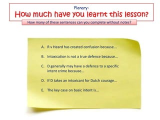 Plenary:
How much have you learnt this lesson?
   How many of these sentences can you complete without notes?




          A. R v Heard has created confusion because...

          B. Intoxication is not a true defence because...

          C. D generally may have a defence to a specific
             intent crime because...

          D. If D takes an intoxicant for Dutch courage...

          E. The key case on basic intent is...
 