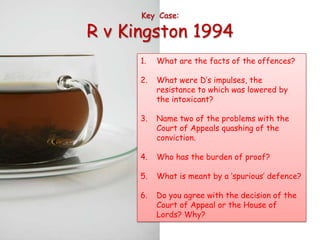 Key Case:

R v Kingston 1994
      1.   What are the facts of the offences?

      2.   What were D’s impulses, the
           resistance to which was lowered by
           the intoxicant?

      3.   Name two of the problems with the
           Court of Appeals quashing of the
           conviction.

      4.   Who has the burden of proof?

      5.   What is meant by a ‘spurious’ defence?

      6.   Do you agree with the decision of the
           Court of Appeal or the House of
           Lords? Why?
 