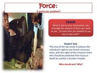 Force:
A particular problem?


                            ISSUE:
              What if, due to your intoxication, you
            misjudge the amount of force you need
            to use... Or even that you needed to use
                        any to start with!”


                           Student Task:
           This area of the law needs to balance the
           individual’s right to use honest necessary
           force, with the rights of the innocent victim
           who should be protected from injury or
           death by another’s drunken mistake.

                     Who should win? Why?
 