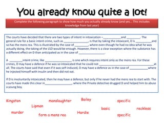 You already know quite a lot!
      Complete the following paragraph to show how much you actually already know (and yes... This includes
                                            knowledge from last year)


The courts have decided that there are two types of intent in intoxication –                and          . The
general rule for a basic intent crime, such as                  , is that by taking the intoxicant, D is       and
so has the mens rea. This is illustrated by the case of         , where even though he had no idea what he was
actually doing, the taking of the LSD would be enough. However, there is a clear exception where the substance has
a different effect on D than anticipated as in the case of                     .

A             intent crime, like                       is one which requires intent only as the mens rea. For these
crimes, D may have a defence if he was so intoxicated that he could not                                              at
all. The courts have said that even if it was self-induced, D may have a defence as in the case of                where
he injected himself with insulin and then did not eat.

If D is involuntarily intoxicated, then he may have a defence, but only if he never had the mens rea to start with. The
courts have made this clear in                       , where the Private detective drugged D and helped him to abuse
a young boy.



Kingston                         manslaughter              Bailey                       specific
                    Lipman
                                                                           basic                       reckless
    murder                                              Hardie
                         form a mens rea                                                specific
 
