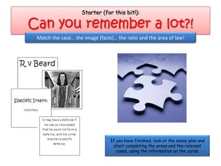 Starter (for this bit!):

Can you remember a lot?!
 Match the case… the image (facts)… the ratio and the area of law!




                                 If you have finished, look at the essay plan and
                                  start completing the areas and the relevant
                                    cases, using the information on the cards.
 