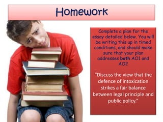 Homework
        Complete a plan for the
     essay detailed below. You will
       be writing this up in timed
      conditions, and should make
          sure that your plan
        addresses both AO1 and
                  AO2

      “Discuss the view that the
       defence of intoxication
        strikes a fair balance
     between legal principle and
            public policy.”
 