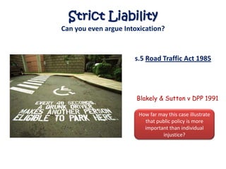 Strict Liability
Can you even argue Intoxication?


                      s.5 Road Traffic Act 1985




                       Blakely & Sutton v DPP 1991

                       How far may this case illustrate
                         that public policy is more
                         important than individual
                                injustice?
 