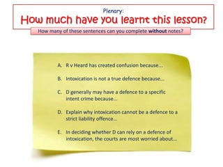 Plenary:
How much have you learnt this lesson?
   How many of these sentences can you complete without notes?




          A. R v Heard has created confusion because...

          B. Intoxication is not a true defence because...

          C. D generally may have a defence to a specific
             intent crime because...

          D. Explain why intoxication cannot be a defence to a
             strict liability offence…

          E. In deciding whether D can rely on a defence of
             intoxication, the courts are most worried about...
 