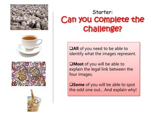 Starter:
Can you complete the
     challenge?

  All of you need to be able to
  identify what the images represent.

  Most of you will be able to
  explain the legal link between the
  four images.

  Some of you will be able to spot
  the odd one out... And explain why!
 