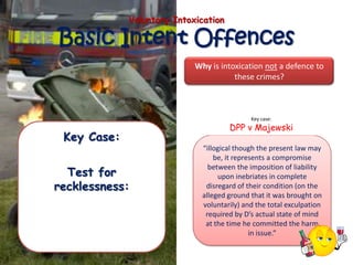 Voluntary Intoxication

Basic Intent Offences
                            Why is intoxication not a defence to
                                       these crimes?



                                             Key case:
                                      DPP v Majewski
 Key Case:
                              “illogical though the present law may
                                  be, it represents a compromise

  Test for
                                between the imposition of liability
                                   upon inebriates in complete
recklessness:                  disregard of their condition (on the
                              alleged ground that it was brought on
                              voluntarily) and the total exculpation
                               required by D’s actual state of mind
                               at the time he committed the harm
                                              in issue.”
 