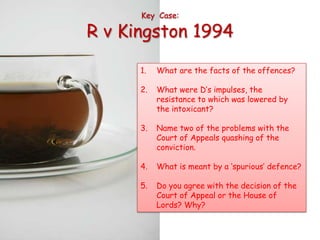 Key Case:

R v Kingston 1994

      1.   What are the facts of the offences?

      2.   What were D’s impulses, the
           resistance to which was lowered by
           the intoxicant?

      3.   Name two of the problems with the
           Court of Appeals quashing of the
           conviction.

      4.   What is meant by a ‘spurious’ defence?

      5.   Do you agree with the decision of the
           Court of Appeal or the House of
           Lords? Why?
 
