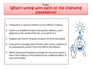 Finally:
     What’s wrong with each of the following
                  statements?


1. Intoxication is a general defence to any offence in theory.

2. Crimes are divided into basic and specific offences, and it
   depends on the words of the Act, as to which it is.

3. Kingston was found not guilty, because his drink was spiked.

4. If the drink is stronger than D thinks, then he has a defence if
   he subsequently couldn’t form the MR for the offence.

5. Whilst taking the intoxicant is enough for the mens rea for a
   basic intent offence, if the intoxicant has a different effect, D
   may not be liable.
 