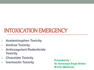 INTOXICATIONEMERGENCY
Presented by :
Dr. Kanwarpal Singh Dhillon
M.V.Sc (Medicine)
 Acetaminophen Toxicity
 Amitraz Toxicity
 Anticoagulant Rodenticide
Toxicity
 Chocolate Toxicity
 Ivermectin Toxicity
 
