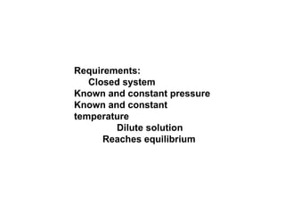 Requirements:  Closed system  Known and constant pressure  Known and constant temperature  Dilute solution  Reaches equilibrium  