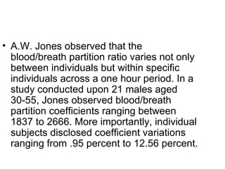 A.W. Jones observed that the blood/breath partition ratio varies not only between individuals but within specific individuals across a one hour period. In a study conducted upon 21 males aged 30-55, Jones observed blood/breath partition coefficients ranging between 1837 to 2666. More importantly, individual subjects disclosed coefficient variations ranging from .95 percent to 12.56 percent. 