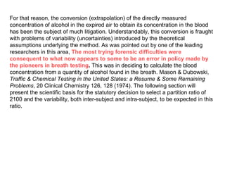 For that reason, the conversion (extrapolation) of the directly measured concentration of alcohol in the expired air to obtain its concentration in the blood has been the subject of much litigation. Understandably, this conversion is fraught with problems of variability (uncertainties) introduced by the theoretical assumptions underlying the method. As was pointed out by one of the leading researchers in this area,  The most trying forensic difficulties were consequent to what now appears to some to be an error in policy made by the pioneers in breath testing .  This was in deciding to calculate the blood concentration from a quantity of alcohol found in the breath. Mason & Dubowski,  Traffic & Chemical Testing in the United States: a Resume & Some Remaining Problems , 20 Clinical Chemistry 126, 128 (1974). The following section will present the scientific basis for the statutory decision to select a partition ratio of 2100 and the variability, both inter-subject and intra-subject, to be expected in this ratio.  
