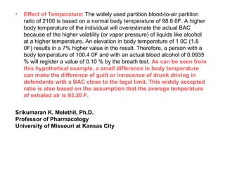 Effect of Temperature : The widely used partition blood-to-air partition ratio of 2100 is based on a normal body temperature of 98.6 0F. A higher body temperature of the individual will overestimate the actual BAC because of the higher volatility (or vapor pressure) of liquids like alcohol at a higher temperature. An elevation in body temperature of 1 0C (1.8 0F) results in a 7% higher value in the result. Therefore, a person with a body temperature of 100.4 0F and with an actual blood alcohol of 0.0935 % will register a value of 0.10 % by the breath test.  As can be seen from this hypothetical example, a small difference in body temperature can make the difference of guilt or innocence of drunk driving in defendants with a BAC close to the legal limit. This widely accepted ratio is also based on the assumption that the average temperature of exhaled air is 93.20 F. Srikumaran K. Melethil, Ph.D. Professor of Pharmacology University of Missouri at Kansas City 