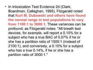 In Intoxication Test Evidence 2d (Clark, Boardman, Callaghan, 1995), Fitzgerald noted that  Kurt M. Dubowski and others have found the normal range in test populations to vary from 1100:1 to 3000:1 . These variances can be profound; as Fitzgerald notes: "All breath test devices, for example, will report a 0.10% for a subject who has a true BAC of 0.07% if he or she has a partition ratio of 1500:1 (instead of 2100:1), and conversely, a 0.10% for a subject who has a true 0.14%, if he or she has a partition ratio of 3000:1." 