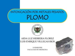 INTOXICACIÓN POR METALES PESADOS: 
PLOMO 
AIDA LUZ HERRERA FLOREZ 
LUIS ENRIQUE VILLEGAS RIOS 
X SEMESTRE 
FACULTAD DE MEDICINA 
 