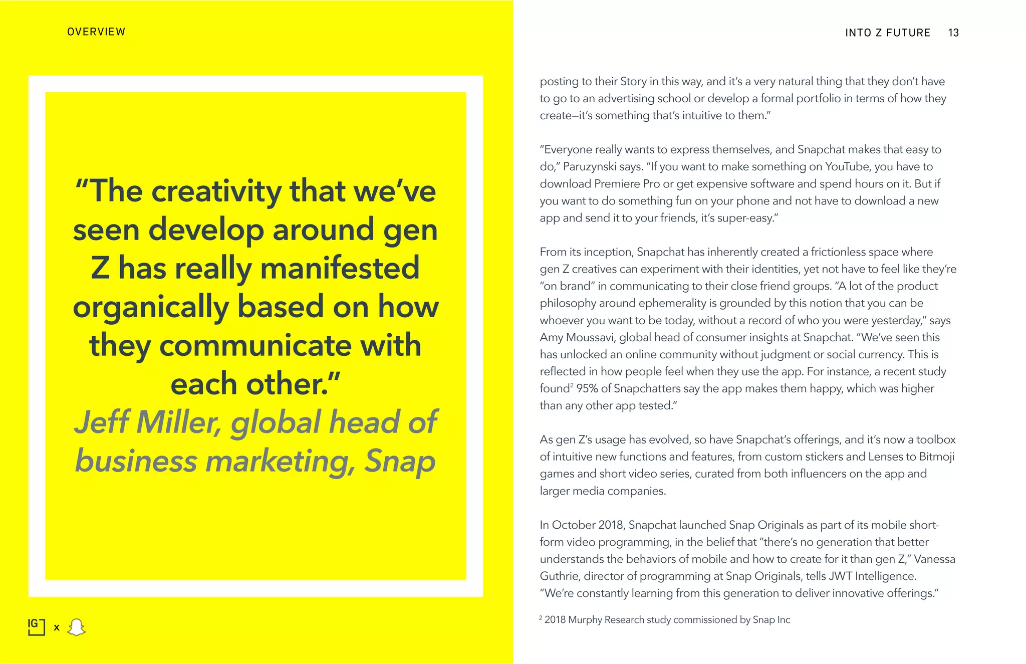 posting to their Story in this way, and it’s a very natural thing that they don’t have
to go to an advertising school or develop a formal portfolio in terms of how they
create—it’s something that’s intuitive to them.”
“Everyone really wants to express themselves, and Snapchat makes that easy to
do,” Paruzynski says. “If you want to make something on YouTube, you have to
download Premiere Pro or get expensive software and spend hours on it. But if
you want to do something fun on your phone and not have to download a new
app and send it to your friends, it’s super-easy.”
From its inception, Snapchat has inherently created a frictionless space where
gen Z creatives can experiment with their identities, yet not have to feel like they’re
“on brand” in communicating to their close friend groups. “A lot of the product
philosophy around ephemerality is grounded by this notion that you can be
whoever you want to be today, without a record of who you were yesterday,” says
Amy Moussavi, global head of consumer insights at Snapchat. “We’ve seen this
has unlocked an online community without judgment or social currency. This is
reflected in how people feel when they use the app. For instance, a recent study
found2
95% of Snapchatters say the app makes them happy, which was higher
than any other app tested.”
As gen Z’s usage has evolved, so have Snapchat’s offerings, and it’s now a toolbox
of intuitive new functions and features, from custom stickers and Lenses to Bitmoji
games and short video series, curated from both influencers on the app and
larger media companies.
In October 2018, Snapchat launched Snap Originals as part of its mobile short-
form video programming, in the belief that “there’s no generation that better
understands the behaviors of mobile and how to create for it than gen Z,” Vanessa
Guthrie, director of programming at Snap Originals, tells JWT Intelligence.
“We’re constantly learning from this generation to deliver innovative offerings.”
“The creativity that we’ve
seen develop around gen
Z has really manifested
organically based on how
they communicate with
each other.”
Jeff Miller, global head of
business marketing, Snap
2
2018 Murphy Research study commissioned by Snap Inc
INTO Z FUTUREOVERVIEW 13
x
 