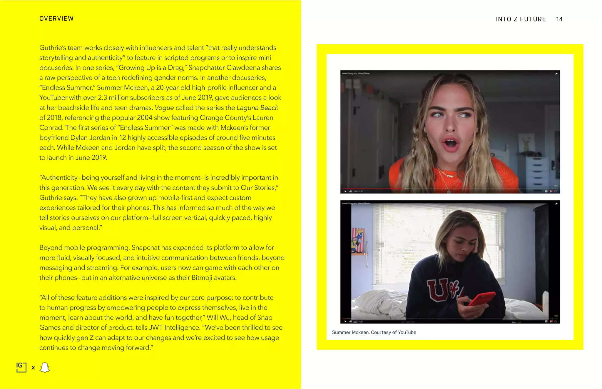 Guthrie’s team works closely with influencers and talent “that really understands
storytelling and authenticity” to feature in scripted programs or to inspire mini
docuseries. In one series, “Growing Up is a Drag,” Snapchatter Clawdeena shares
a raw perspective of a teen redefining gender norms. In another docuseries,
“Endless Summer,” Summer Mckeen, a 20-year-old high-profile influencer and a
YouTuber with over 2.3 million subscribers as of June 2019, gave audiences a look
at her beachside life and teen dramas. Vogue called the series the Laguna Beach
of 2018, referencing the popular 2004 show featuring Orange County’s Lauren
Conrad. The first series of “Endless Summer” was made with Mckeen’s former
boyfriend Dylan Jordan in 12 highly accessible episodes of around five minutes
each. While Mckeen and Jordan have split, the second season of the show is set
to launch in June 2019.
“Authenticity—being yourself and living in the moment—is incredibly important in
this generation. We see it every day with the content they submit to Our Stories,”
Guthrie says. “They have also grown up mobile-first and expect custom
experiences tailored for their phones. This has informed so much of the way we
tell stories ourselves on our platform—full screen vertical, quickly paced, highly
visual, and personal.”
Beyond mobile programming, Snapchat has expanded its platform to allow for
more fluid, visually focused, and intuitive communication between friends, beyond
messaging and streaming. For example, users now can game with each other on
their phones—but in an alternative universe as their Bitmoji avatars.
“All of these feature additions were inspired by our core purpose: to contribute
to human progress by empowering people to express themselves, live in the
moment, learn about the world, and have fun together,” Will Wu, head of Snap
Games and director of product, tells JWT Intelligence. “We’ve been thrilled to see
how quickly gen Z can adapt to our changes and we’re excited to see how usage
continues to change moving forward.”
INTO Z FUTUREOVERVIEW 14
x
Summer Mckeen. Courtesy of YouTube
 