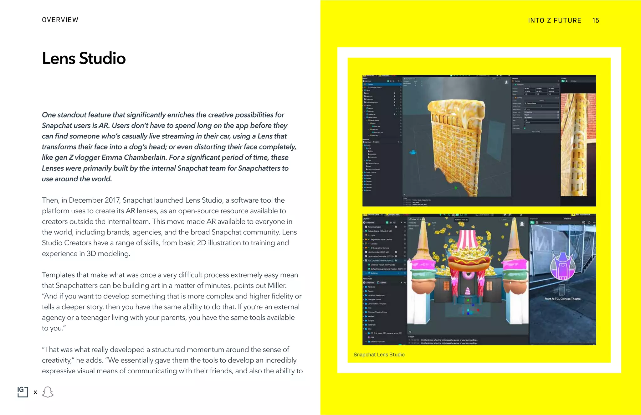 Lens Studio
One standout feature that significantly enriches the creative possibilities for
Snapchat users is AR. Users don’t have to spend long on the app before they
can find someone who’s casually live streaming in their car, using a Lens that
transforms their face into a dog’s head; or even distorting their face completely,
like gen Z vlogger Emma Chamberlain. For a significant period of time, these
Lenses were primarily built by the internal Snapchat team for Snapchatters to
use around the world.
Then, in December 2017, Snapchat launched Lens Studio, a software tool the
platform uses to create its AR lenses, as an open-source resource available to
creators outside the internal team. This move made AR available to everyone in
the world, including brands, agencies, and the broad Snapchat community. Lens
Studio Creators have a range of skills, from basic 2D illustration to training and
experience in 3D modeling.
Templates that make what was once a very difficult process extremely easy mean
that Snapchatters can be building art in a matter of minutes, points out Miller.
“And if you want to develop something that is more complex and higher fidelity or
tells a deeper story, then you have the same ability to do that. If you’re an external
agency or a teenager living with your parents, you have the same tools available
to you.”
“That was what really developed a structured momentum around the sense of
creativity,” he adds. “We essentially gave them the tools to develop an incredibly
expressive visual means of communicating with their friends, and also the ability to
Snapchat Lens Studio
INTO Z FUTUREOVERVIEW 15
x
 