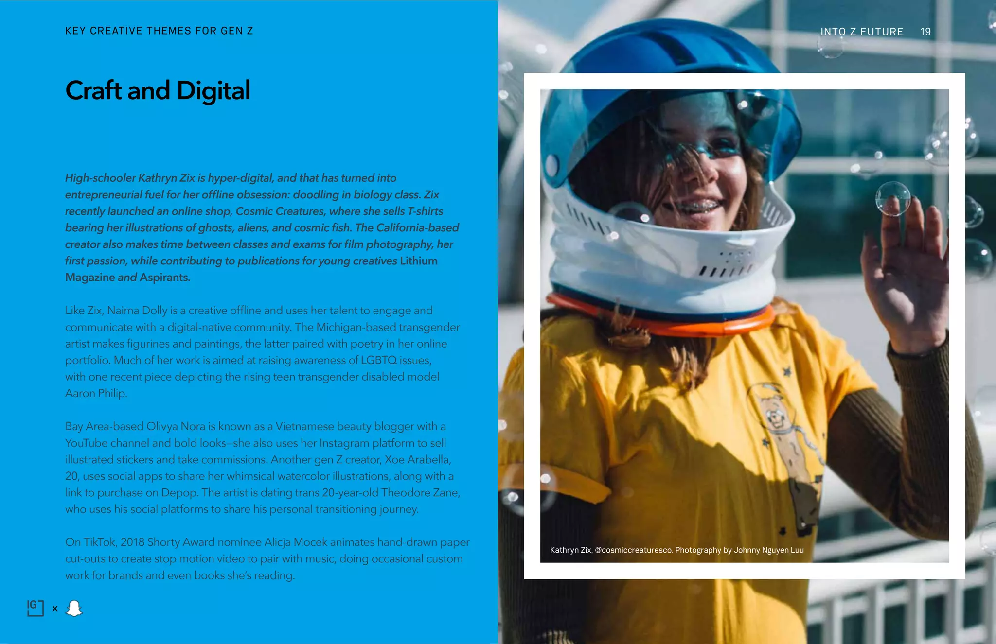 High-schooler Kathryn Zix is hyper-digital, and that has turned into
entrepreneurial fuel for her offline obsession: doodling in biology class. Zix
recently launched an online shop, Cosmic Creatures, where she sells T-shirts
bearing her illustrations of ghosts, aliens, and cosmic fish. The California-based
creator also makes time between classes and exams for film photography, her
first passion, while contributing to publications for young creatives Lithium
Magazine and Aspirants.
Like Zix, Naima Dolly is a creative offline and uses her talent to engage and
communicate with a digital-native community. The Michigan-based transgender
artist makes figurines and paintings, the latter paired with poetry in her online
portfolio. Much of her work is aimed at raising awareness of LGBTQ issues,
with one recent piece depicting the rising teen transgender disabled model
Aaron Philip.
Bay Area-based Olivya Nora is known as a Vietnamese beauty blogger with a
YouTube channel and bold looks—she also uses her Instagram platform to sell
illustrated stickers and take commissions. Another gen Z creator, Xoe Arabella,
20, uses social apps to share her whimsical watercolor illustrations, along with a
link to purchase on Depop. The artist is dating trans 20-year-old Theodore Zane,
who uses his social platforms to share his personal transitioning journey.
On TikTok, 2018 Shorty Award nominee Alicja Mocek animates hand-drawn paper
cut-outs to create stop motion video to pair with music, doing occasional custom
work for brands and even books she’s reading.
Craft and Digital
Kathryn Zix, @cosmiccreaturesco. Photography by Johnny Nguyen Luu
INTO Z FUTUREKEY CREATIVE THEMES FOR GEN Z 19
x
 