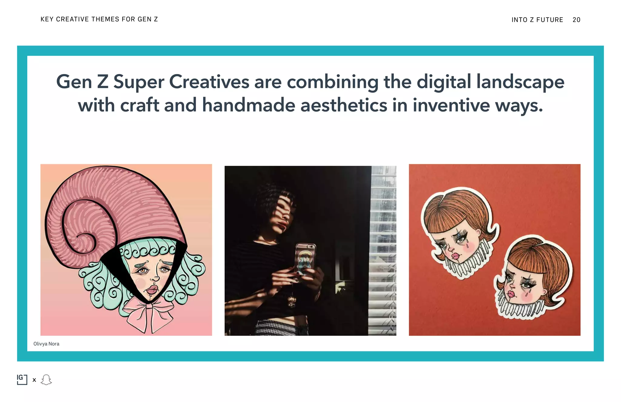 Gen Z Super Creatives are combining the digital landscape
with craft and handmade aesthetics in inventive ways.
Olivya Nora
KEY CREATIVE THEMES FOR GEN Z INTO Z FUTURE 20
x
 